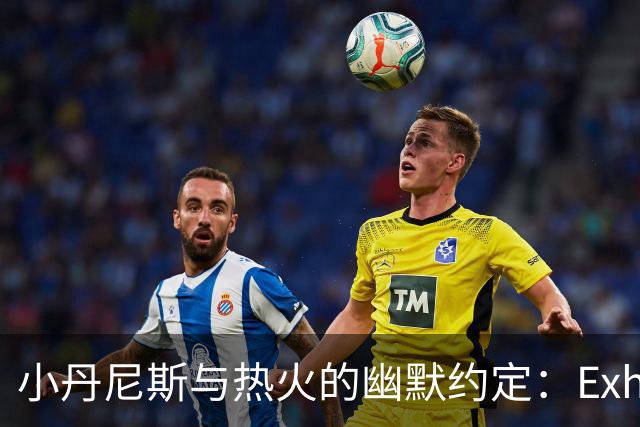 小丹尼斯与热火的幽默约定：Exhibit 10，带你飞！
