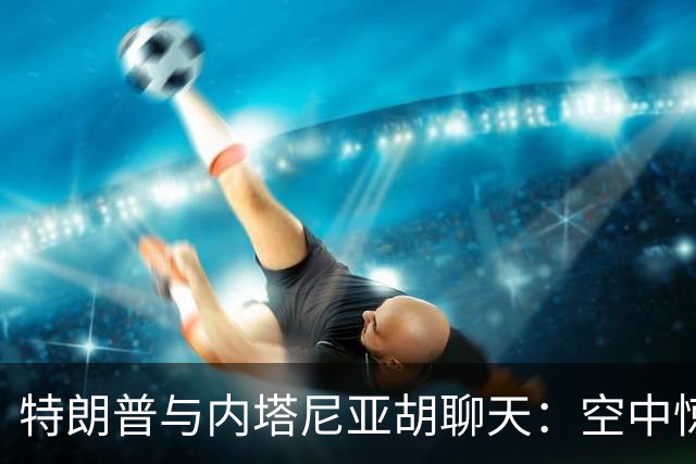 特朗普与内塔尼亚胡聊天：空中惊魂！副驾驶的两种可能性