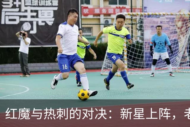 红魔与热刺的对决：新星上阵，老兵出战